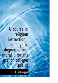 A course of religious instruction: apologetic, dogmatic, and moral : for the use of colleges and sc