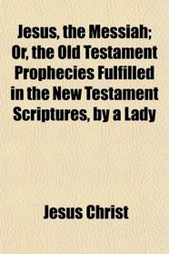Jesus, the Messiah; Or, the Old Testament Prophecies Fulfilled in the New Testament Scriptures, by a Lady