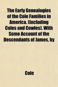 The Early Genealogies of the Cole Families in America. (Including Coles and Cowles). With Some Account of the Descendants of James, by