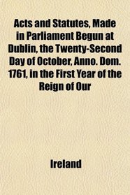 Acts and Statutes, Made in Parliament Begun at Dublin, the Twenty-Second Day of October, Anno. Dom. 1761, in the First Year of the Reign of Our