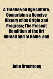 A Treatise on Agriculture, Comprising a Concise History of Its Origin and Progress; The Present Condition of the Art Abroad and at Home, and