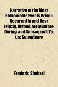Narrative of the Most Remarkable Events Which Occurred in and Near Leipzig, Immediately Before, During, and Subsequent To, the Sanguinary