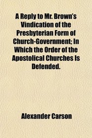 A Reply to Mr. Brown's Vindication of the Presbyterian Form of Church-Government; In Which the Order of the Apostolical Churches Is Defended.