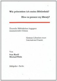 Wie Prasentiere Ich Meine Bibliothek? - How to Present My Library?: Deutsche Bibliothekare Begegnen Internationalen Gasten - German Librarians Meet International Guests