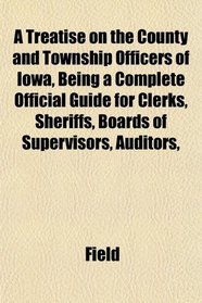 A Treatise on the County and Township Officers of Iowa, Being a Complete Official Guide for Clerks, Sheriffs, Boards of Supervisors, Auditors,