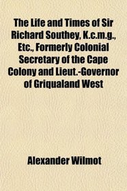 The Life and Times of Sir Richard Southey, K.c.m.g., Etc., Formerly Colonial Secretary of the Cape Colony and Lieut.-Governor of Griqualand West