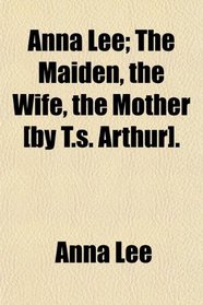Anna Lee; The Maiden, the Wife, the Mother [by T.s. Arthur].