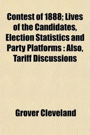 Contest of 1888; Lives of the Candidates, Election Statistics and Party Platforms: Also, Tariff Discussions