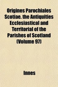 Origines Parochiales Scotiae. the Antiquities Ecclesiastical and Territorial of the Parishes of Scotland (Volume 97)