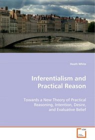 Inferentialism and Practical Reason: Towards a New Theory of Practical Reasoning,Intention, Desire, and Evaluative Belief