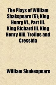 The Plays of William Shakspeare (6); King Henry Vi., Part Iii. King Richard Iii. King Henry Viii. Troilus and Cressida