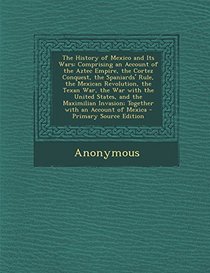 The History of Mexico and Its Wars: Comprising an Account of the Aztec Empire, the Cortez Conquest, the Spaniards' Rule, the Mexican Revolution, the T