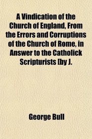 A Vindication of the Church of England, From the Errors and Corruptions of the Church of Rome, in Answer to the Catholick Scripturists [by J.