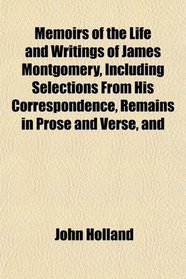 Memoirs of the Life and Writings of James Montgomery, Including Selections From His Correspondence, Remains in Prose and Verse, and