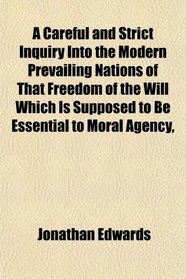 A Careful and Strict Inquiry Into the Modern Prevailing Nations of That Freedom of the Will Which Is Supposed to Be Essential to Moral Agency,