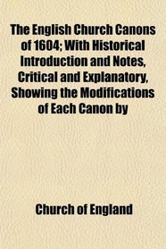 The English Church Canons of 1604; With Historical Introduction and Notes, Critical and Explanatory, Showing the Modifications of Each Canon by