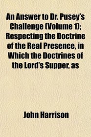 An Answer to Dr. Pusey's Challenge (Volume 1); Respecting the Doctrine of the Real Presence, in Which the Doctrines of the Lord's Supper, as