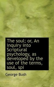 The soul; or, An inquiry into Scriptural psychology, as developed by the use of the terms, soul, spi
