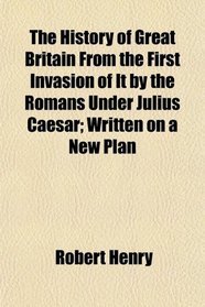 The History of Great Britain From the First Invasion of It by the Romans Under Julius Caesar; Written on a New Plan