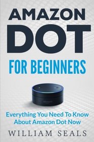 Amazon Dot: Amazon Dot For Beginners - Everything You Need To Know About Amazon Dot Now (Amazon Dot User Guide, Amazon Dot Echo)