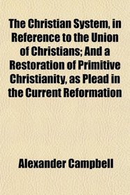 The Christian System, in Reference to the Union of Christians; And a Restoration of Primitive Christianity, as Plead in the Current Reformation