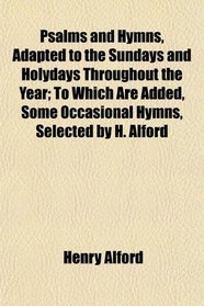 Psalms and Hymns, Adapted to the Sundays and Holydays Throughout the Year; To Which Are Added, Some Occasional Hymns, Selected by H. Alford