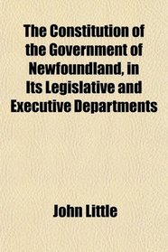 The Constitution of the Government of Newfoundland, in Its Legislative and Executive Departments