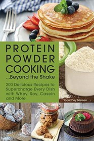 Protein Powder Cooking...Beyond the Shake: 200 Delicious Recipes to Supercharge Every Dish with Whey, Soy, Casein and More