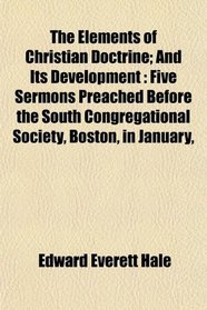 The Elements of Christian Doctrine; And Its Development: Five Sermons Preached Before the South Congregational Society, Boston, in January,