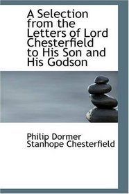 A Selection from the Letters of Lord Chesterfield to His Son and His Godson