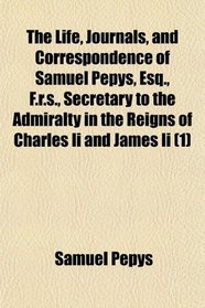 The Life, Journals, and Correspondence of Samuel Pepys, Esq., F.r.s., Secretary to the Admiralty in the Reigns of Charles Ii and James Ii (1)