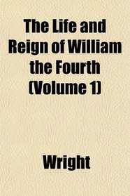 The Life and Reign of William the Fourth (Volume 1)