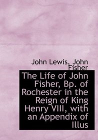 The Life of John Fisher, Bp. of Rochester in the Reign of King Henry VIII, with an Appendix of Illus