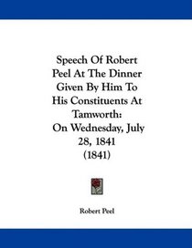 Speech Of Robert Peel At The Dinner Given By Him To His Constituents At Tamworth: On Wednesday, July 28, 1841 (1841)
