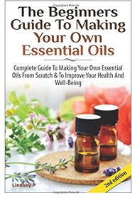 The Beginners Guide to Making Your Own Essential Oils: Complete Guide to Making Your Own Essential Oils from Scratch & To Improve Your Health and Well-Being