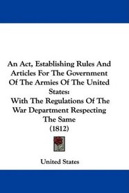 An Act, Establishing Rules And Articles For The Government Of The Armies Of The United States: With The Regulations Of The War Department Respecting The Same (1812)
