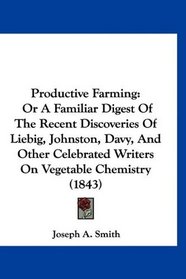 Productive Farming: Or A Familiar Digest Of The Recent Discoveries Of Liebig, Johnston, Davy, And Other Celebrated Writers On Vegetable Chemistry (1843)