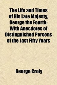 The Life and Times of His Late Majesty, George the Fourth; With Anecdotes of Distinguished Persons of the Last Fifty Years