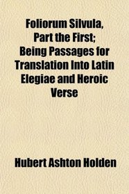 Foliorum Silvula, Part the First; Being Passages for Translation Into Latin Elegiae and Heroic Verse