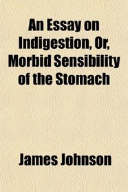 An Essay on Indigestion, Or, Morbid Sensibility of the Stomach