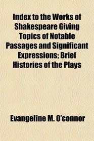 Index to the Works of Shakespeare Giving Topics of Notable Passages and Significant Expressions; Brief Histories of the Plays