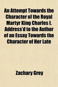 An Attempt Towards the Character of the Royal Martyr King Charles I. Address'd to the Author of an Essay Towards the Character of Her Late