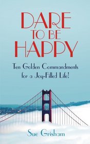 DARE TO BE HAPPY: Ten Golden Commandments for a Joy-Filled Life!