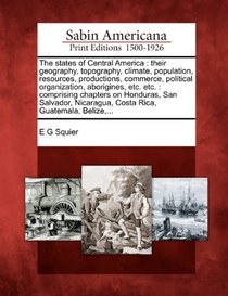 The states of Central America: their geography, topography, climate, population, resources, productions, commerce, political organization, aborigines, ... Nicaragua, Costa Rica, Guatemala, Belize,...