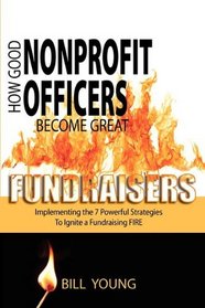 How Good Nonprofit Officers Become Great Fundraisers, Implementing the 7 Powerful Strategies to Ignite a Fundraising FIRE