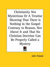 Christianity Not Mysterious or A Treatise Showing That There is Nothing in the Gospel Contrary to Reason, Nor Above It and That No Christian Doctrine Can Be Properly Called a Mystery