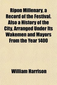 Ripon Millenary, a Record of the Festival. Also a History of the City, Arranged Under Its Wakemen and Mayors From the Year 1400