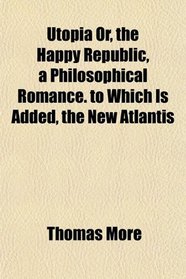 Utopia Or, the Happy Republic, a Philosophical Romance. to Which Is Added, the New Atlantis