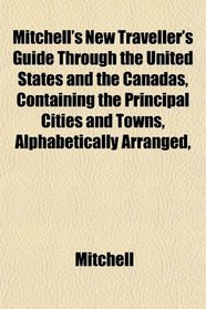 Mitchell's New Traveller's Guide Through the United States and the Canadas, Containing the Principal Cities and Towns, Alphabetically Arranged,