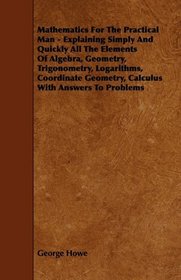 Mathematics For The Practical Man - Explaining Simply And Quickly All The Elements Of Algebra, Geometry, Trigonometry, Logarithms, Coordinate Geometry, Calculus With Answers To Problems
